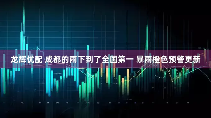 龙辉优配 成都的雨下到了全国第一 暴雨橙色预警更新
