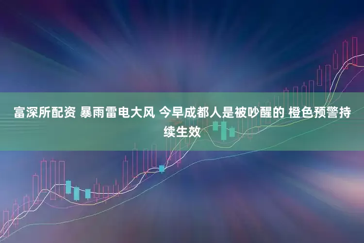 富深所配资 暴雨雷电大风 今早成都人是被吵醒的 橙色预警持续生效