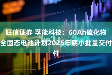 旺信证券 孚能科技：60Ah硫化物全固态电池计划2025年底小批量交付