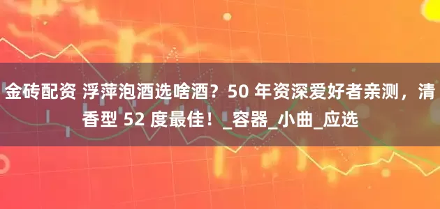 金砖配资 浮萍泡酒选啥酒？50 年资深爱好者亲测，清香型 52 度最佳！_容器_小曲_应选