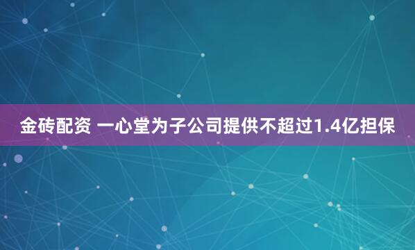 金砖配资 一心堂为子公司提供不超过1.4亿担保