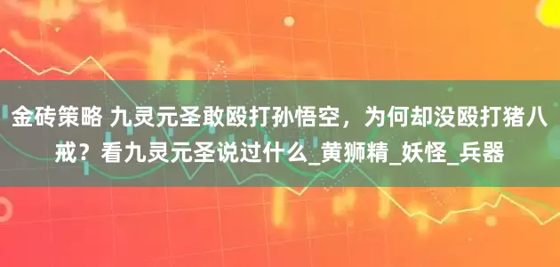 金砖策略 九灵元圣敢殴打孙悟空，为何却没殴打猪八戒？看九灵元圣说过什么_黄狮精_妖怪_兵器