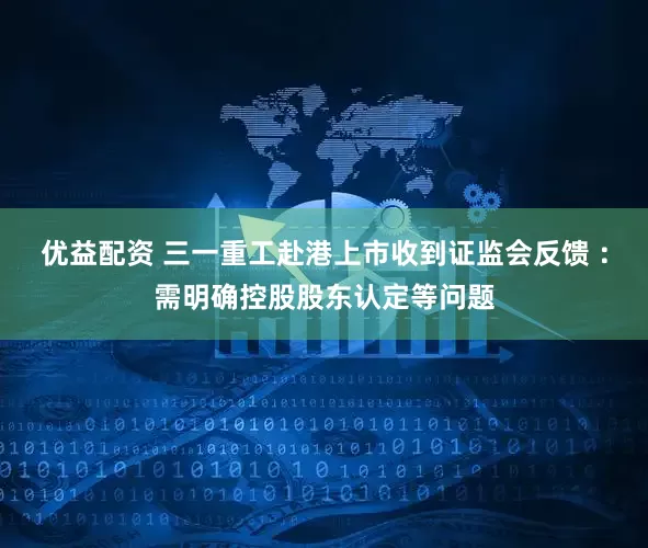 优益配资 三一重工赴港上市收到证监会反馈 ：需明确控股股东认定等问题