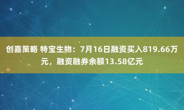 创嘉策略 特宝生物：7月16日融资买入819.66万元，融资融券余额13.58亿元
