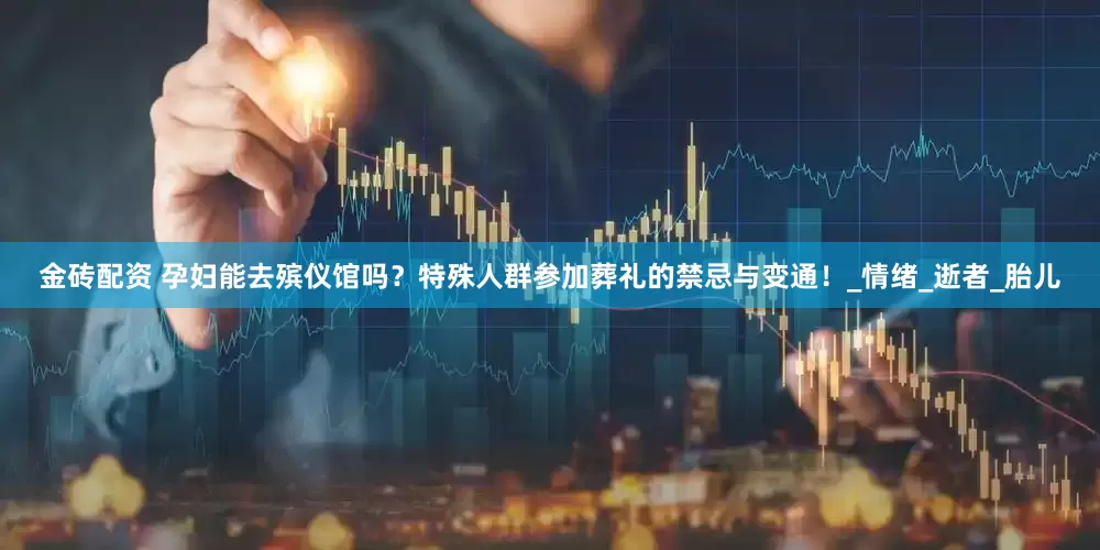 金砖配资 孕妇能去殡仪馆吗？特殊人群参加葬礼的禁忌与变通！_情绪_逝者_胎儿