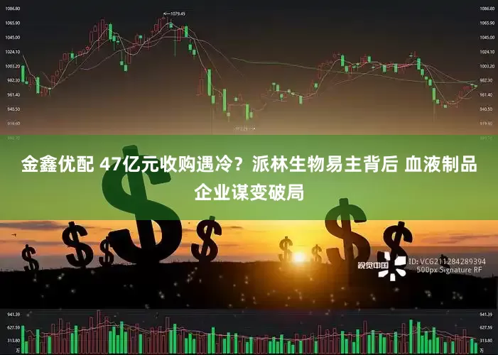 金鑫优配 47亿元收购遇冷？派林生物易主背后 血液制品企业谋变破局