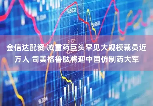 金信达配资 减重药巨头罕见大规模裁员近万人 司美格鲁肽将迎中国仿制药大军