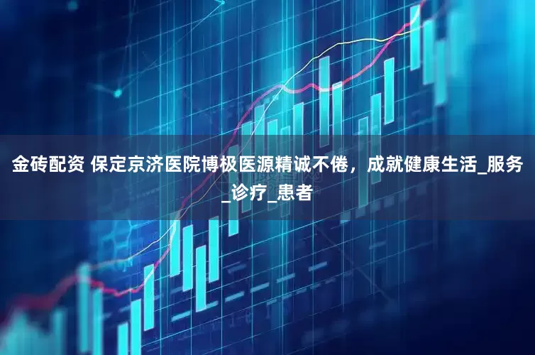 金砖配资 保定京济医院博极医源精诚不倦，成就健康生活_服务_诊疗_患者