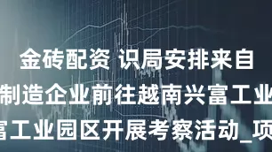 金砖配资 识局安排来自台湾的精密制造企业前往越南兴富工业园区开展考察活动_项目_优势