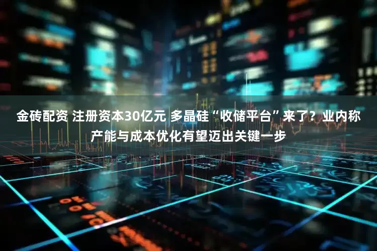 金砖配资 注册资本30亿元 多晶硅“收储平台”来了？业内称产能与成本优化有望迈出关键一步