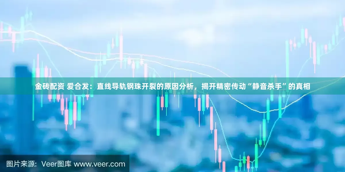 金砖配资 爱合发：直线导轨钢珠开裂的原因分析，揭开精密传动“静音杀手”的真相