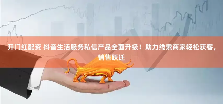 开门红配资 抖音生活服务私信产品全面升级！助力线索商家轻松获客，销售跃迁
