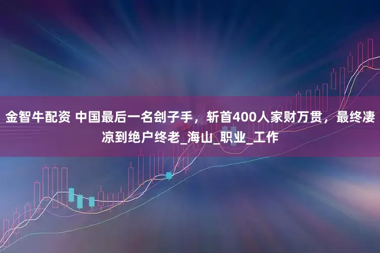 金智牛配资 中国最后一名刽子手，斩首400人家财万贯，最终凄凉到绝户终老_海山_职业_工作