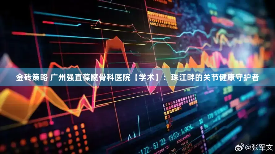 金砖策略 广州强直葆髋骨科医院【学术】：珠江畔的关节健康守护者